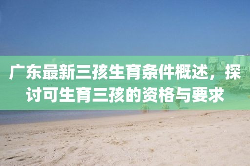 廣東最新三孩生育條件概述，探討可生育三孩的資格與要求