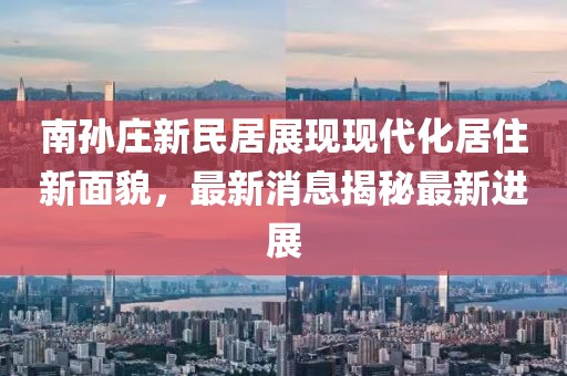南孫莊新民居展現(xiàn)現(xiàn)代化居住新面貌，最新消息揭秘最新進(jìn)展