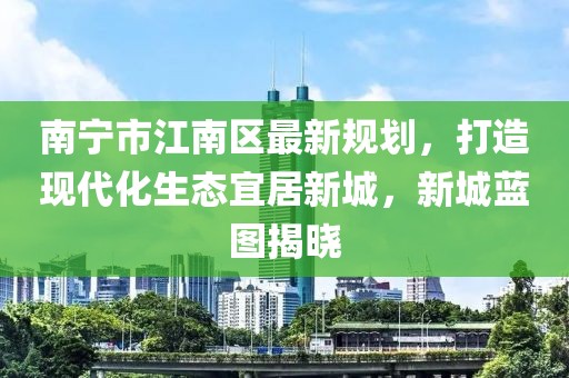 南寧市江南區(qū)最新規(guī)劃，打造現(xiàn)代化生態(tài)宜居新城，新城藍(lán)圖揭曉