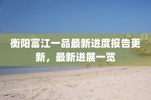 衡陽富江一品最新進度報告更新，最新進展一覽