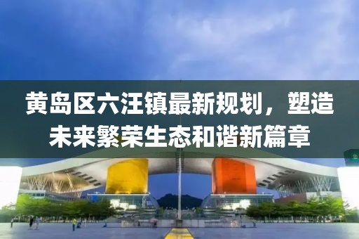 黃島區(qū)六汪鎮(zhèn)最新規(guī)劃，塑造未來繁榮生態(tài)和諧新篇章