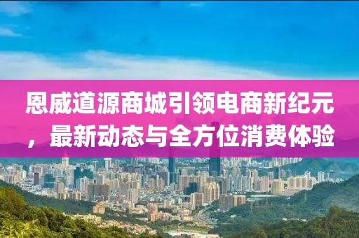 恩威道源商城引領(lǐng)電商新紀(jì)元，最新動(dòng)態(tài)與全方位消費(fèi)體驗(yàn)