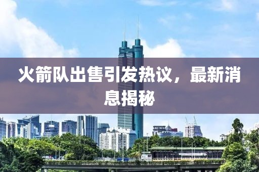 火箭隊出售引發(fā)熱議,最新消息揭秘
