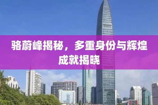駱蔚峰揭秘，多重身份與輝煌成就揭曉