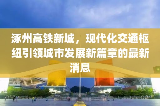 涿州高鐵新城，現(xiàn)代化交通樞紐引領(lǐng)城市發(fā)展新篇章的最新消息