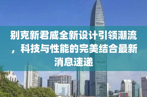 別克新君威全新設計引領(lǐng)潮流，科技與性能的完美結(jié)合最新消息速遞