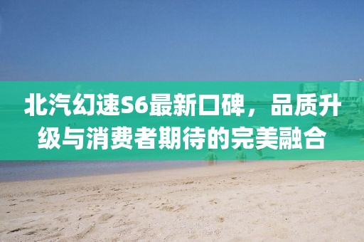 北汽幻速S6最新口碑，品質(zhì)升級(jí)與消費(fèi)者期待的完美融合