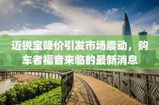 邁銳寶降價引發(fā)市場震動，購車者福音來臨的最新消息