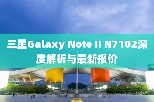 三星Galaxy Note II N7102深度解析與最新報價