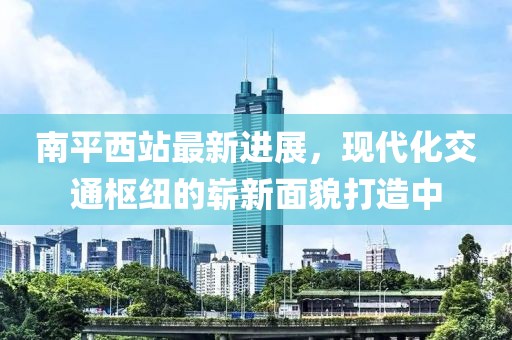 南平西站最新進展，現(xiàn)代化交通樞紐的嶄新面貌打造中