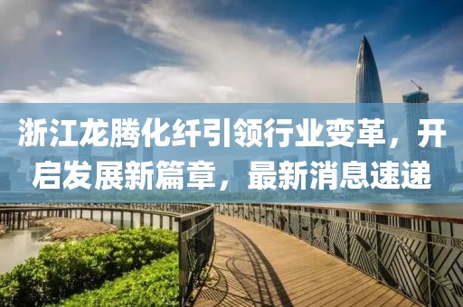 浙江龍騰化纖引領(lǐng)行業(yè)變革，開啟發(fā)展新篇章，最新消息速遞