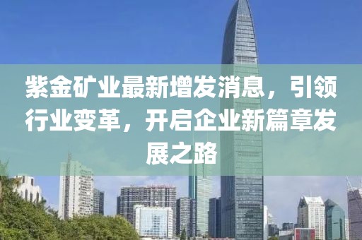 紫金礦業(yè)最新增發(fā)消息，引領行業(yè)變革，開啟企業(yè)新篇章發(fā)展之路
