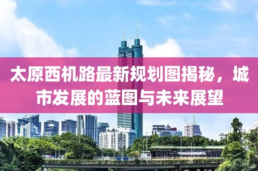 太原西機路最新規(guī)劃圖揭秘，城市發(fā)展的藍圖與未來展望