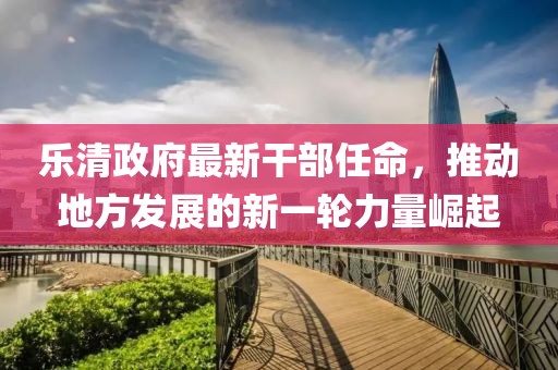 樂清政府最新干部任命，推動(dòng)地方發(fā)展的新一輪力量崛起