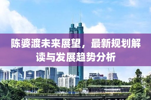 陳婆渡未來(lái)展望，最新規(guī)劃解讀與發(fā)展趨勢(shì)分析