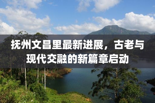 撫州文昌里最新進(jìn)展，古老與現(xiàn)代交融的新篇章啟動(dòng)