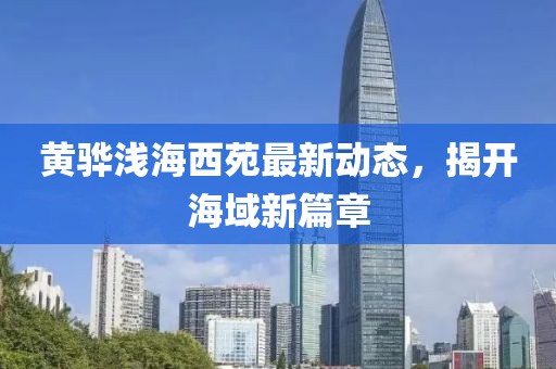 黃驊淺海西苑最新動(dòng)態(tài)，揭開(kāi)海域新篇章