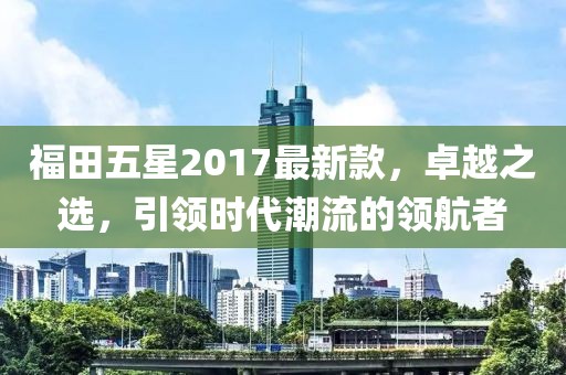 福田五星2017最新款，卓越之選，引領(lǐng)時代潮流的領(lǐng)航者
