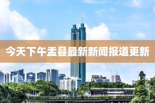 今天下午盂縣最新新聞報(bào)道更新