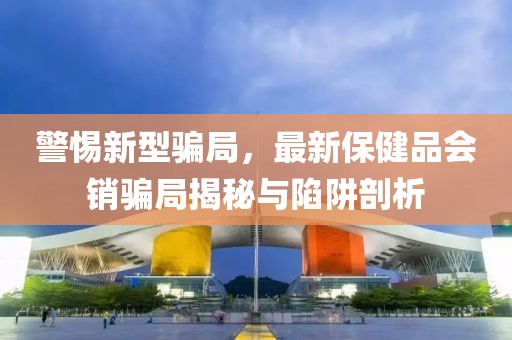 警惕新型騙局，最新保健品會(huì)銷騙局揭秘與陷阱剖析