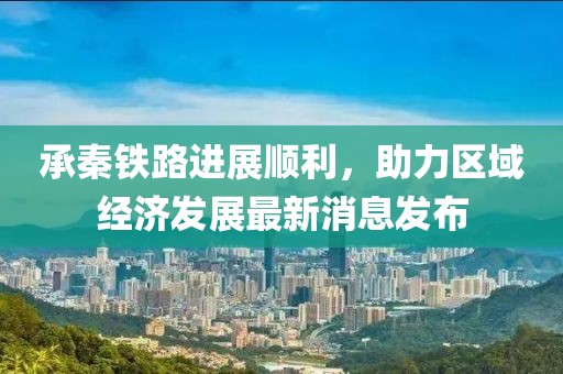 承秦鐵路進(jìn)展順利，助力區(qū)域經(jīng)濟(jì)發(fā)展最新消息發(fā)布