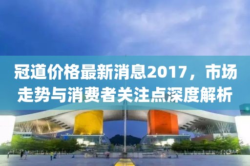 冠道價格最新消息2017，市場走勢與消費者關注點深度解析
