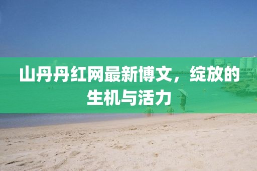 山丹丹紅網(wǎng)最新博文，綻放的生機與活力