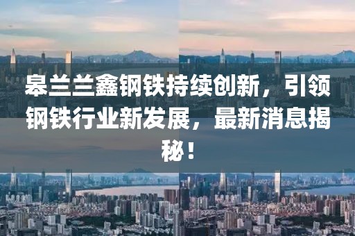皋蘭蘭鑫鋼鐵持續(xù)創(chuàng)新，引領鋼鐵行業(yè)新發(fā)展，最新消息揭秘！