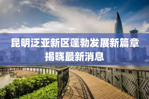 昆明泛亞新區(qū)蓬勃發(fā)展新篇章揭曉最新消息