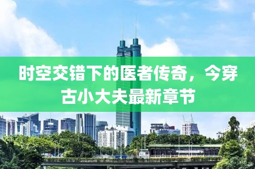 時空交錯下的醫(yī)者傳奇，今穿古小大夫最新章節(jié)