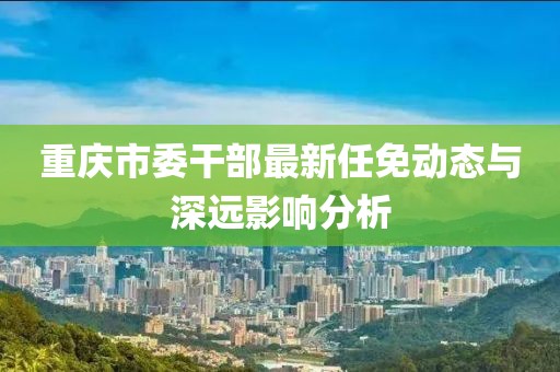 重慶市委干部最新任免動(dòng)態(tài)與深遠(yuǎn)影響分析