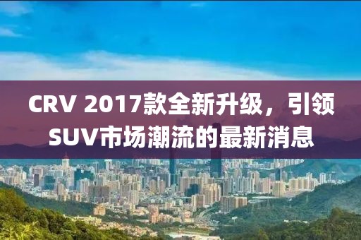 CRV 2017款全新升級，引領(lǐng)SUV市場潮流的最新消息