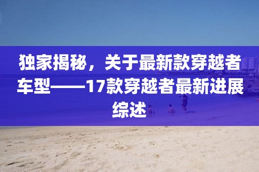 獨(dú)家揭秘，關(guān)于最新款穿越者車型——17款穿越者最新進(jìn)展綜述