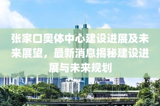 張家口奧體中心建設(shè)進(jìn)展及未來(lái)展望，最新消息揭秘建設(shè)進(jìn)展與未來(lái)規(guī)劃