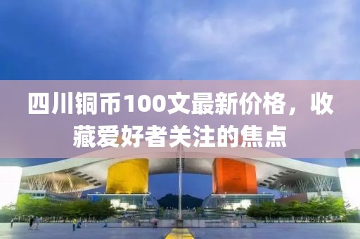 四川銅幣100文最新價(jià)格，收藏愛(ài)好者關(guān)注的焦點(diǎn)