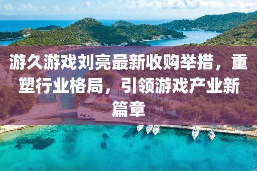 游久游戲劉亮最新收購舉措，重塑行業(yè)格局，引領(lǐng)游戲產(chǎn)業(yè)新篇章