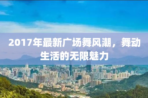 2017年最新廣場舞風(fēng)潮，舞動生活的無限魅力