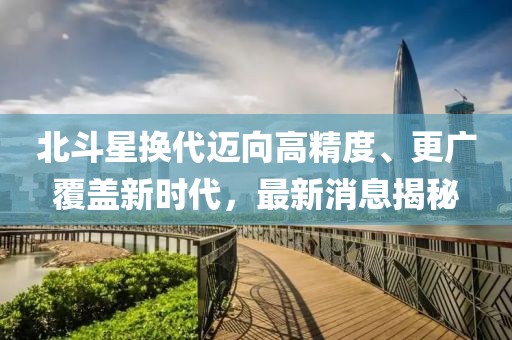 北斗星換代邁向高精度、更廣覆蓋新時(shí)代，最新消息揭秘