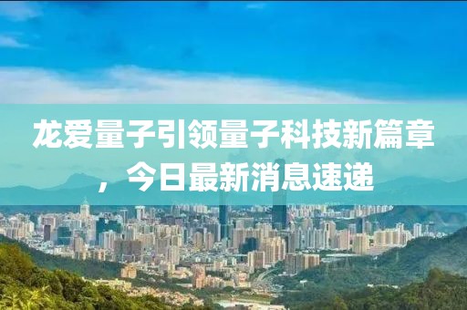 龍愛量子引領(lǐng)量子科技新篇章，今日最新消息速遞