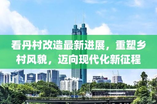 看丹村改造最新進(jìn)展，重塑鄉(xiāng)村風(fēng)貌，邁向現(xiàn)代化新征程