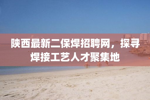 陜西最新二保焊招聘網(wǎng)，探尋焊接工藝人才聚集地