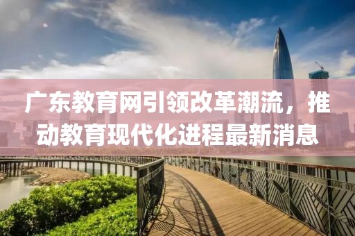 廣東教育網(wǎng)引領改革潮流，推動教育現(xiàn)代化進程最新消息
