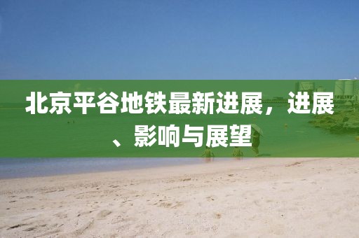 北京平谷地鐵最新進(jìn)展，進(jìn)展、影響與展望