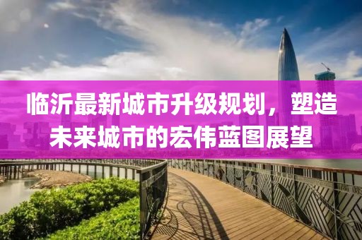 臨沂最新城市升級規(guī)劃，塑造未來城市的宏偉藍圖展望