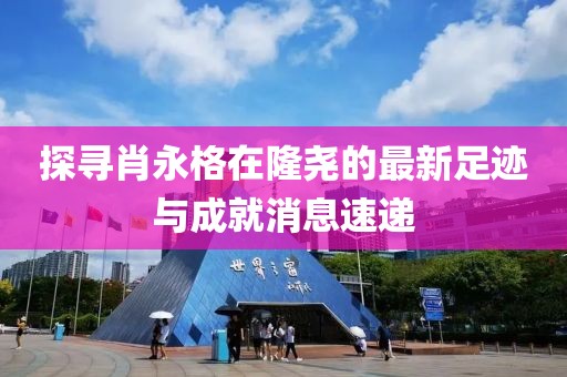 探尋肖永格在隆堯的最新足跡與成就消息速遞