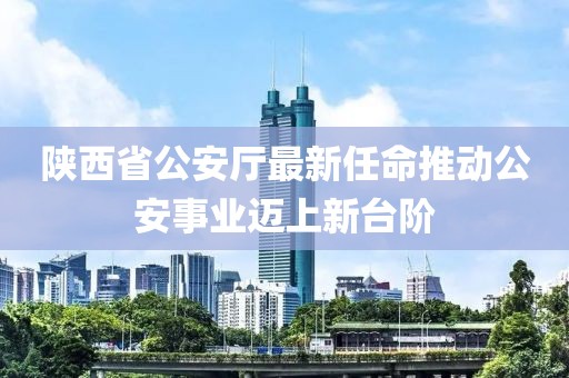 陜西省公安廳最新任命推動(dòng)公安事業(yè)邁上新臺(tái)階