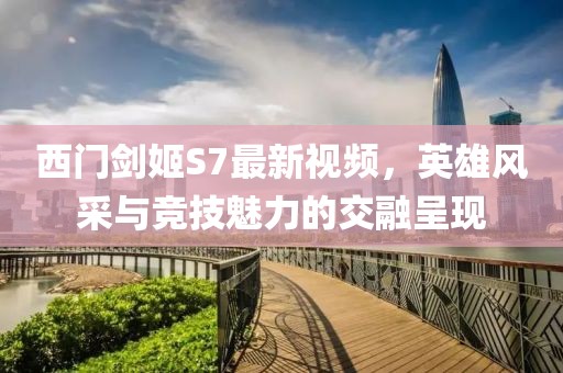 西門劍姬S7最新視頻，英雄風(fēng)采與競技魅力的交融呈現(xiàn)