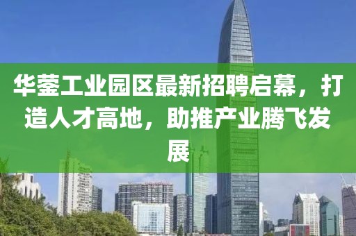 華鎣工業(yè)園區(qū)最新招聘啟幕，打造人才高地，助推產(chǎn)業(yè)騰飛發(fā)展