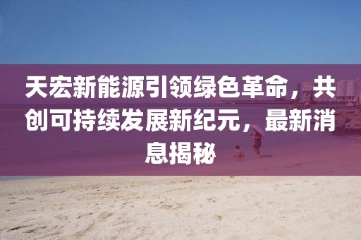 天宏新能源引領綠色革命，共創(chuàng)可持續(xù)發(fā)展新紀元，最新消息揭秘