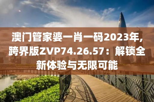澳門管家婆一肖一碼2023年,跨界版ZVP74.26.57：解鎖全新體驗與無限可能